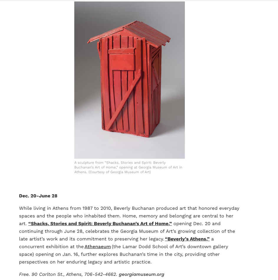 A screenshot of an article from the Atlanta Journal-Constitution that reads: Dec. 20-June 28 

While living in Athens from 1987 to 2010, Beverly Buchanan produced art that honored everyday spaces and the people who inhabited them. Home, memory and belonging are central to her art. “Shacks, Stories and Spirit: Beverly Buchanan’s Art of Home,” opening Dec. 20 and continuing through June 28, celebrates the Georgia Museum of Art’s growing collection of the late artist’s work and its commitment to preserving her legacy. “Beverly’s Athens,” a concurrent exhibition at the Athenaeum (the Lamar Dodd School of Art’s downtown gallery space) opening on Jan. 16, further explores Buchanan’s time in the city, providing other perspectives on her enduring legacy and artistic practice. 

Free. 90 Carlton St., Athens, 706-542-4662. georgiamuseum.org